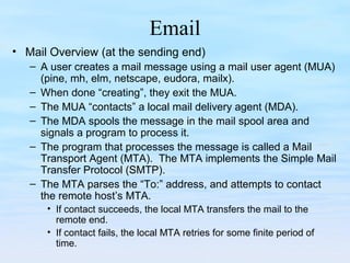 Email
• Mail Overview (at the sending end)
– A user creates a mail message using a mail user agent (MUA)
(pine, mh, elm, netscape, eudora, mailx).
– When done “creating”, they exit the MUA.
– The MUA “contacts” a local mail delivery agent (MDA).
– The MDA spools the message in the mail spool area and
signals a program to process it.
– The program that processes the message is called a Mail
Transport Agent (MTA). The MTA implements the Simple Mail
Transfer Protocol (SMTP).
– The MTA parses the “To:” address, and attempts to contact
the remote host’s MTA.
• If contact succeeds, the local MTA transfers the mail to the
remote end.
• If contact fails, the local MTA retries for some finite period of
time.
 