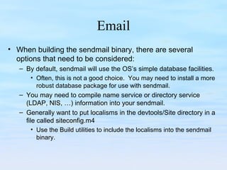 Email
• When building the sendmail binary, there are several
options that need to be considered:
– By default, sendmail will use the OS’s simple database facilities.
• Often, this is not a good choice. You may need to install a more
robust database package for use with sendmail.
– You may need to compile name service or directory service
(LDAP, NIS, …) information into your sendmail.
– Generally want to put localisms in the devtools/Site directory in a
file called siteconfig.m4
• Use the Build utilities to include the localisms into the sendmail
binary.
 