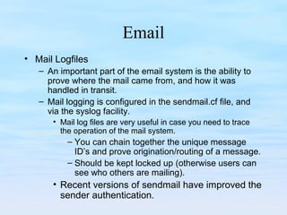 Email
• Mail Logfiles
– An important part of the email system is the ability to
prove where the mail came from, and how it was
handled in transit.
– Mail logging is configured in the sendmail.cf file, and
via the syslog facility.
• Mail log files are very useful in case you need to trace
the operation of the mail system.
– You can chain together the unique message
ID’s and prove origination/routing of a message.
– Should be kept locked up (otherwise users can
see who others are mailing).
• Recent versions of sendmail have improved the
sender authentication.
 