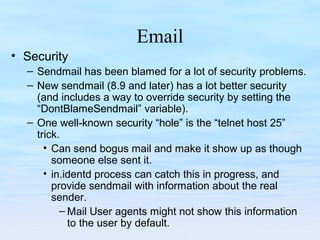 Email
• Security
– Sendmail has been blamed for a lot of security problems.
– New sendmail (8.9 and later) has a lot better security
(and includes a way to override security by setting the
“DontBlameSendmail” variable).
– One well-known security “hole” is the “telnet host 25”
trick.
• Can send bogus mail and make it show up as though
someone else sent it.
• in.identd process can catch this in progress, and
provide sendmail with information about the real
sender.
– Mail User agents might not show this information
to the user by default.
 