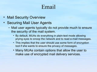 Email
• Mail Security Overview
• Securing Mail User Agents
– Mail user agents typically do not provide much to ensure
the security of the mail system.
• By default, MUAs do everything in plain-text mode allowing
prying eyes to snoop the network and to read e-mail messages.
• This implies that the user should use some form of encryption
tool if she wants to ensure the privacy of messages.
• Many MUAs contain options that allow the user to
make use of encrypted mail delivery services.
 