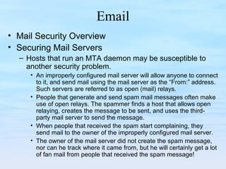 Email
• Mail Security Overview
• Securing Mail Servers
– Hosts that run an MTA daemon may be susceptible to
another security problem.
• An improperly configured mail server will allow anyone to connect
to it, and send mail using the mail server as the “From:” address.
Such servers are referred to as open (mail) relays.
• People that generate and send spam mail messages often make
use of open relays. The spammer finds a host that allows open
relaying, creates the message to be sent, and uses the third-
party mail server to send the message.
• When people that received the spam start complaining, they
send mail to the owner of the improperly configured mail server.
• The owner of the mail server did not create the spam message,
nor can he track where it came from, but he will certainly get a lot
of fan mail from people that received the spam message!
 