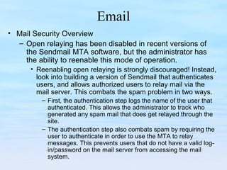 Email
• Mail Security Overview
– Open relaying has been disabled in recent versions of
the Sendmail MTA software, but the administrator has
the ability to reenable this mode of operation.
• Reenabling open relaying is strongly discouraged! Instead,
look into building a version of Sendmail that authenticates
users, and allows authorized users to relay mail via the
mail server. This combats the spam problem in two ways.
– First, the authentication step logs the name of the user that
authenticated. This allows the administrator to track who
generated any spam mail that does get relayed through the
site.
– The authentication step also combats spam by requiring the
user to authenticate in order to use the MTA to relay
messages. This prevents users that do not have a valid log-
in/password on the mail server from accessing the mail
system.
 