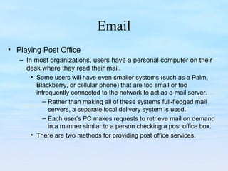 Email
• Playing Post Office
– In most organizations, users have a personal computer on their
desk where they read their mail.
• Some users will have even smaller systems (such as a Palm,
Blackberry, or cellular phone) that are too small or too
infrequently connected to the network to act as a mail server.
– Rather than making all of these systems full-fledged mail
servers, a separate local delivery system is used.
– Each user’s PC makes requests to retrieve mail on demand
in a manner similar to a person checking a post office box.
• There are two methods for providing post office services.
 
