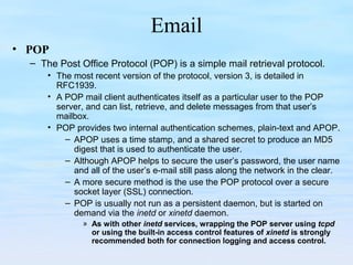 Email
• POP
– The Post Office Protocol (POP) is a simple mail retrieval protocol.
• The most recent version of the protocol, version 3, is detailed in
RFC1939.
• A POP mail client authenticates itself as a particular user to the POP
server, and can list, retrieve, and delete messages from that user’s
mailbox.
• POP provides two internal authentication schemes, plain-text and APOP.
– APOP uses a time stamp, and a shared secret to produce an MD5
digest that is used to authenticate the user.
– Although APOP helps to secure the user’s password, the user name
and all of the user’s e-mail still pass along the network in the clear.
– A more secure method is the use the POP protocol over a secure
socket layer (SSL) connection.
– POP is usually not run as a persistent daemon, but is started on
demand via the inetd or xinetd daemon.
» As with other inetd services, wrapping the POP server using tcpd
or using the built-in access control features of xinetd is strongly
recommended both for connection logging and access control.
 