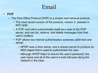 Email
• POP
– The Post Office Protocol (POP) is a simple mail retrieval protocol.
• The most recent version of the protocol, version 3, detailed in
RFC1939.
• A POP mail client authenticates itself as a user to the POP
server, and can list, retrieve, and delete messages from that
user’s mailbox.
• POP allows two internal authentication schemes, plain-text and
APOP.
– APOP uses a time stamp, and a shared secret to produce an
MD5 digest that is used to authenticate the user.
– Although APOP helps to secure the user’s password, the
user name and all of the user’s e-mail still pass along the
network in the clear.
 