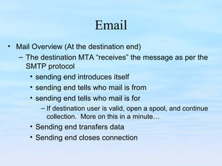 Email
• Mail Overview (At the destination end)
– The destination MTA “receives” the message as per the
SMTP protocol
• sending end introduces itself
• sending end tells who mail is from
• sending end tells who mail is for
– If destination user is valid, open a spool, and continue
collection. More on this in a minute…
• Sending end transfers data
• Sending end closes connection
 
