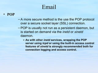 Email
• POP
– A more secure method is the use the POP protocol
over a secure socket layer (SSL) connection.
– POP is usually not run as a persistent daemon, but
is started on demand via the inetd or xinetd
daemon.
» As with other inetd services, wrapping the POP
server using tcpd or using the built-in access control
features of xinetd is strongly recommended both for
connection logging and access control.
 