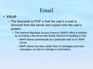 Email
• IMAP
– The downside to POP is that the user’s e-mail is
removed from the server and copied onto the user’s
system.
• The Internet Message Access Protocol (IMAP) offers a solution
by providing a file-server-like facility tailored to handling e-mail.
– IMAP clients authenticate as a particular user to an IMAP
server.
– IMAP clients can then obtain lists of messages and read
messages, as well as manage e-mail folders.
 