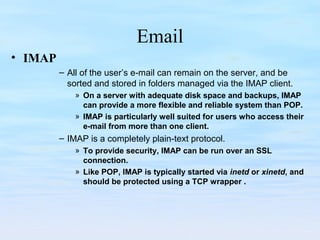 Email
• IMAP
– All of the user’s e-mail can remain on the server, and be
sorted and stored in folders managed via the IMAP client.
» On a server with adequate disk space and backups, IMAP
can provide a more flexible and reliable system than POP.
» IMAP is particularly well suited for users who access their
e-mail from more than one client.
– IMAP is a completely plain-text protocol.
» To provide security, IMAP can be run over an SSL
connection.
» Like POP, IMAP is typically started via inetd or xinetd, and
should be protected using a TCP wrapper .
 