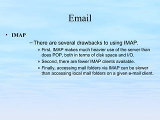 Email
• IMAP
– There are several drawbacks to using IMAP.
» First, IMAP makes much heavier use of the server than
does POP, both in terms of disk space and I/O.
» Second, there are fewer IMAP clients available.
» Finally, accessing mail folders via IMAP can be slower
than accessing local mail folders on a given e-mail client.
 