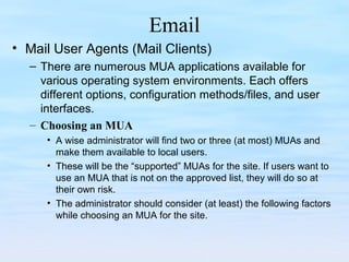 Email
• Mail User Agents (Mail Clients)
– There are numerous MUA applications available for
various operating system environments. Each offers
different options, configuration methods/files, and user
interfaces.
– Choosing an MUA
• A wise administrator will find two or three (at most) MUAs and
make them available to local users.
• These will be the “supported” MUAs for the site. If users want to
use an MUA that is not on the approved list, they will do so at
their own risk.
• The administrator should consider (at least) the following factors
while choosing an MUA for the site.
 
