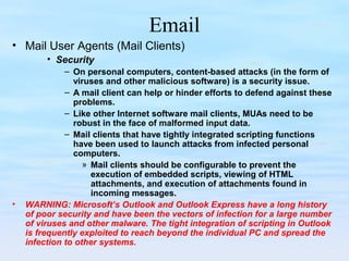 Email
• Mail User Agents (Mail Clients)
• Security
– On personal computers, content-based attacks (in the form of
viruses and other malicious software) is a security issue.
– A mail client can help or hinder efforts to defend against these
problems.
– Like other Internet software mail clients, MUAs need to be
robust in the face of malformed input data.
– Mail clients that have tightly integrated scripting functions
have been used to launch attacks from infected personal
computers.
» Mail clients should be configurable to prevent the
execution of embedded scripts, viewing of HTML
attachments, and execution of attachments found in
incoming messages.
• WARNING: Microsoft’s Outlook and Outlook Express have a long history
of poor security and have been the vectors of infection for a large number
of viruses and other malware. The tight integration of scripting in Outlook
is frequently exploited to reach beyond the individual PC and spread the
infection to other systems.
 
