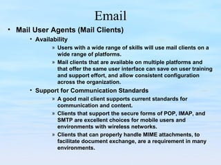 Email
• Mail User Agents (Mail Clients)
• Availability
» Users with a wide range of skills will use mail clients on a
wide range of platforms.
» Mail clients that are available on multiple platforms and
that offer the same user interface can save on user training
and support effort, and allow consistent configuration
across the organization.
• Support for Communication Standards
» A good mail client supports current standards for
communication and content.
» Clients that support the secure forms of POP, IMAP, and
SMTP are excellent choices for mobile users and
environments with wireless networks.
» Clients that can properly handle MIME attachments, to
facilitate document exchange, are a requirement in many
environments.
 