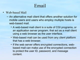 Email
• Web-based Mail
– An alternative mail client that offers another solution for
mobile users and users who employ multiple hosts is
web-based mail.
• A web-based mail client is a suite of CGI programs, or
an application server program, that act as a mail client
using a web browser as the user interface.
• Web-based mail can be used from any client platform
that has a web browser.
• If the web server offers encrypted connections, web-
based mail can make use of the encrypted connection
to protect the user ID, password, and message
content.
 