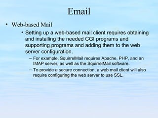 Email
• Web-based Mail
• Setting up a web-based mail client requires obtaining
and installing the needed CGI programs and
supporting programs and adding them to the web
server configuration.
– For example, SquirrelMail requires Apache, PHP, and an
IMAP server, as well as the SquirrelMail software.
– To provide a secure connection, a web mail client will also
require configuring the web server to use SSL.
 