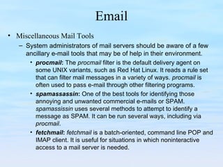 Email
• Miscellaneous Mail Tools
– System administrators of mail servers should be aware of a few
ancillary e-mail tools that may be of help in their environment.
• procmail: The procmail filter is the default delivery agent on
some UNIX variants, such as Red Hat Linux. It reads a rule set
that can filter mail messages in a variety of ways. procmail is
often used to pass e-mail through other filtering programs.
• spamassassin: One of the best tools for identifying those
annoying and unwanted commercial e-mails or SPAM.
spamassissin uses several methods to attempt to identify a
message as SPAM. It can be run several ways, including via
procmail.
• fetchmail: fetchmail is a batch-oriented, command line POP and
IMAP client. It is useful for situations in which noninteractive
access to a mail server is needed.
 