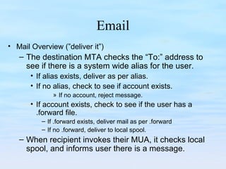 Email
• Mail Overview (”deliver it”)
– The destination MTA checks the “To:” address to
see if there is a system wide alias for the user.
• If alias exists, deliver as per alias.
• If no alias, check to see if account exists.
» If no account, reject message.
• If account exists, check to see if the user has a
.forward file.
– If .forward exists, deliver mail as per .forward
– If no .forward, deliver to local spool.
– When recipient invokes their MUA, it checks local
spool, and informs user there is a message.
 