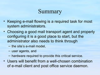 Summary
• Keeping e-mail flowing is a required task for most
system administrators.
• Choosing a good mail transport agent and properly
configuring it is a good place to start, but the
administrator also needs to think through
– the site’s e-mail model,
– user agents, and
– hardware required to provide this critical service.
• Users will benefit from a well-chosen combination
of e-mail client and post office service daemon.
 