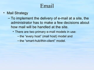 Email
• Mail Strategy
– To implement the delivery of e-mail at a site, the
administrator has to make a few decisions about
how mail will be handled at the site.
• There are two primary e-mail models in use:
– the “every host” (mail host) model and
– the “smart-hub/thin-client” model.
 