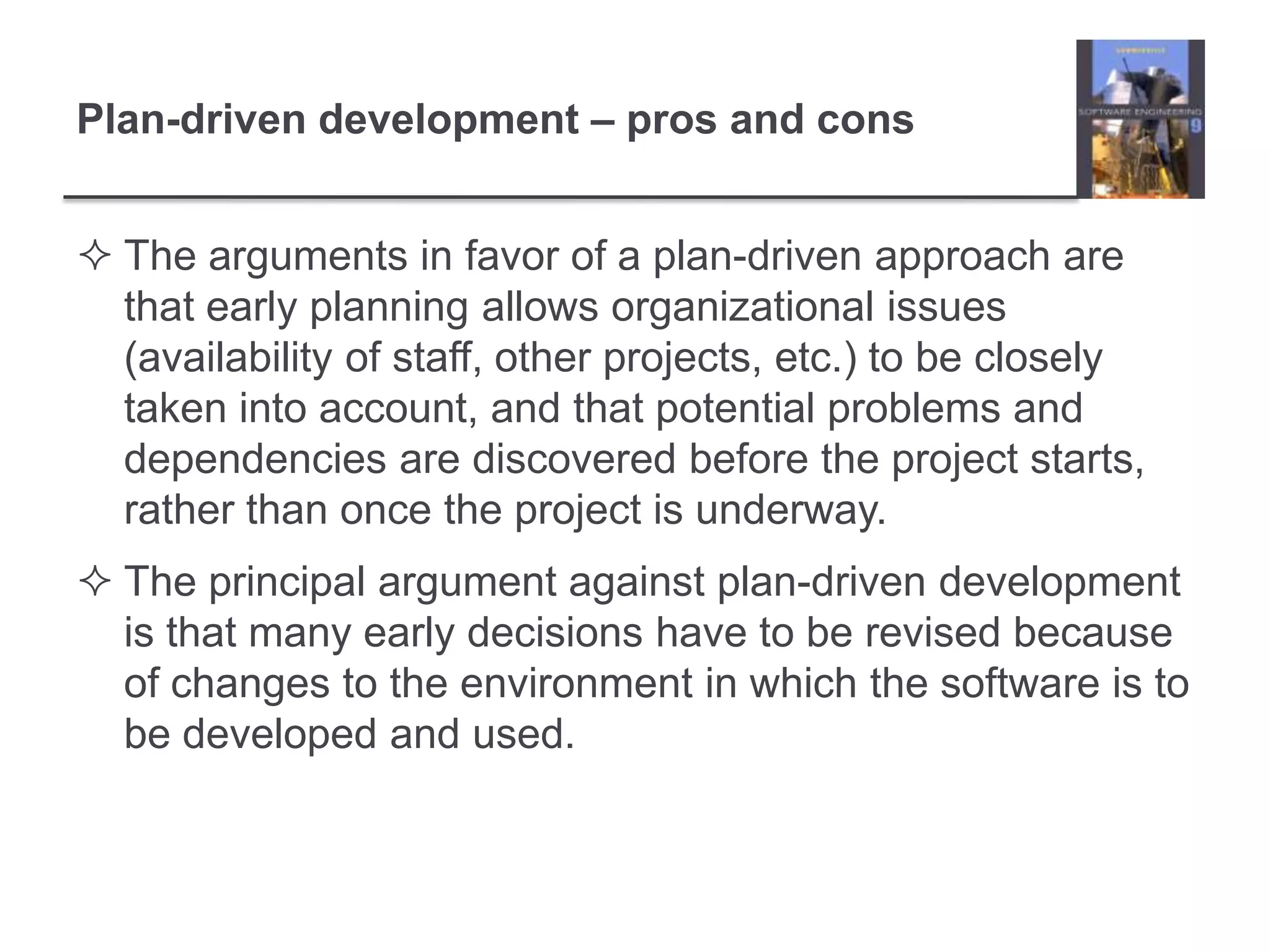 Plan-driven development – pros and consThe arguments in favor of a plan-driven approach are that early planning allows organizational issues (availability of staff, other projects, etc.) to be closely taken into account, and that potential problems and dependencies are discovered before the project starts, rather than once the project is underway.The principal argument against plan-driven development is that many early decisions have to be revised because of changes to the environment in which the software is to be developed and used. 