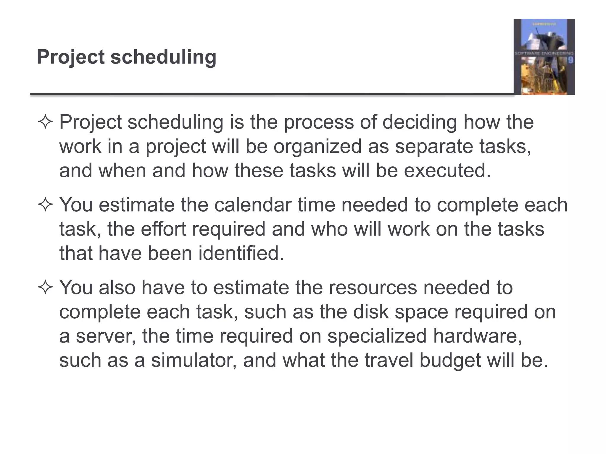 Project schedulingProject scheduling is the process of deciding how the work in a project will be organized as separate tasks, and when and how these tasks will be executed. You estimate the calendar time needed to complete each task, the effort required and who will work on the tasks that have been identified. You also have to estimate the resources needed to complete each task, such as the disk space required on a server, the time required on specialized hardware, such as a simulator, and what the travel budget will be. 