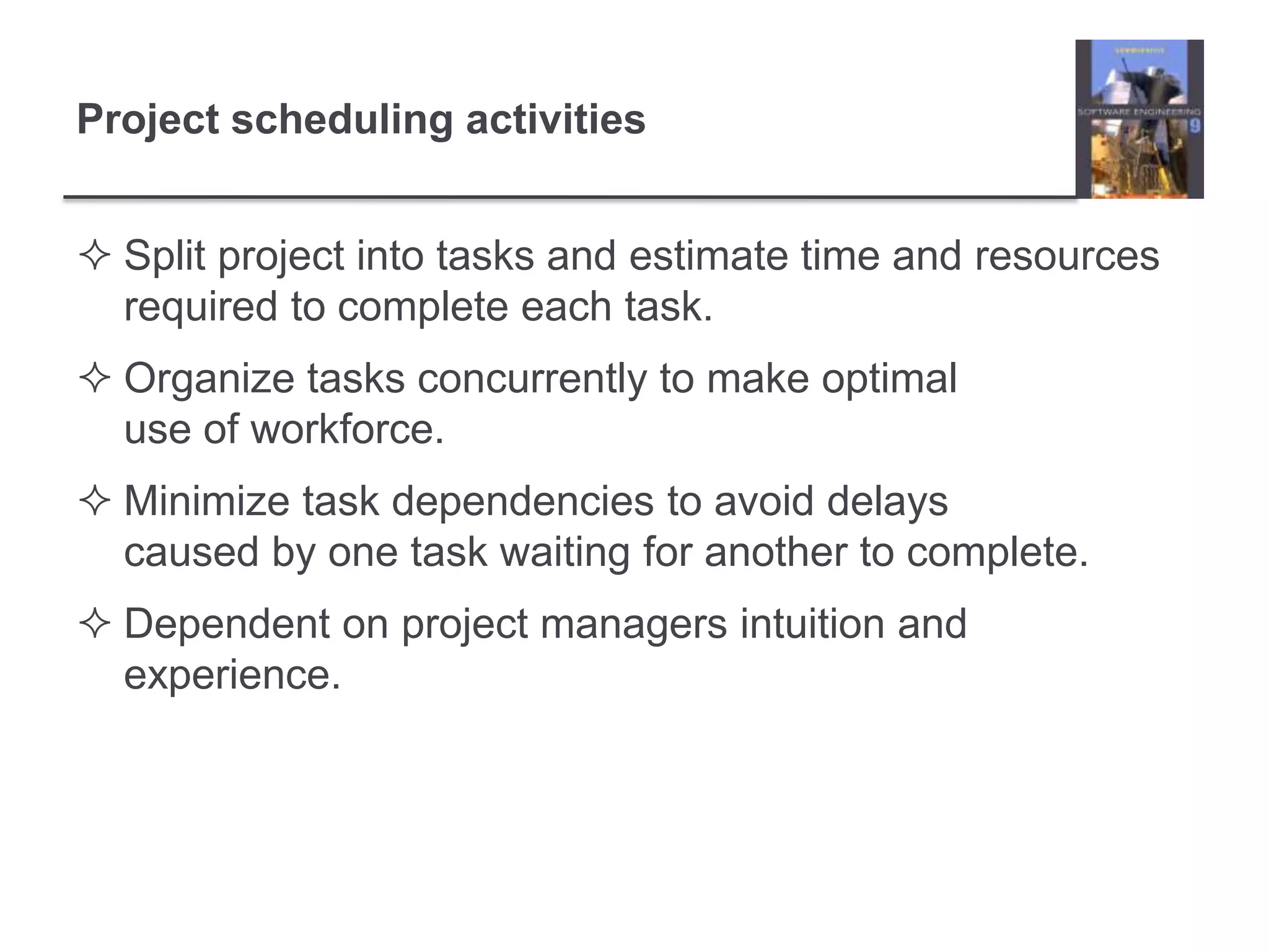 Project scheduling activitiesSplit project into tasks and estimate time and resources required to complete each task.Organize tasks concurrently to make optimal use of workforce.Minimize task dependencies to avoid delays caused by one task waiting for another to complete.Dependent on project managers intuition and experience.