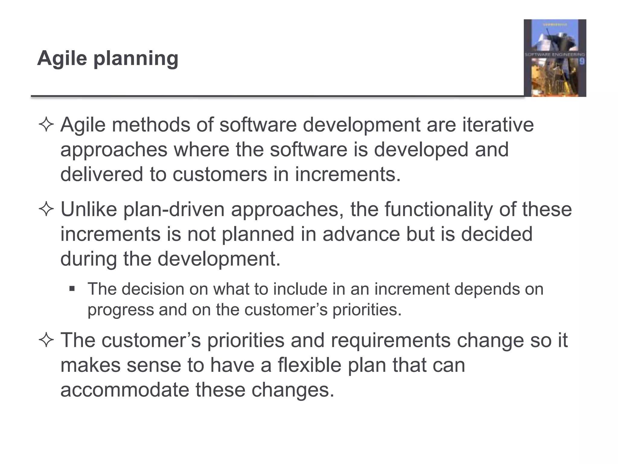 Agile planningAgile methods of software development are iterative approaches where the software is developed and delivered to customers in increments. Unlike plan-driven approaches, the functionality of these increments is not planned in advance but is decided during the development. The decision on what to include in an increment depends on progress and on the customer’s priorities. The customer’s priorities and requirements change so it makes sense to have a flexible plan that can accommodate these changes. 