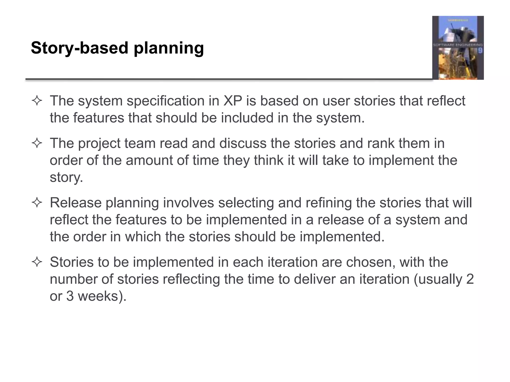 Story-based planningThe system specification in XP is based on user stories that reflect the features that should be included in the system. The project team read and discuss the stories and rank them in order of the amount of time they think it will take to implement the story.Release planning involves selecting and refining the stories that will reflect the features to be implemented in a release of a system and the order in which the stories should be implemented.Stories to be implemented in each iteration are chosen, with the number of stories reflecting the time to deliver an iteration (usually 2 or 3 weeks).