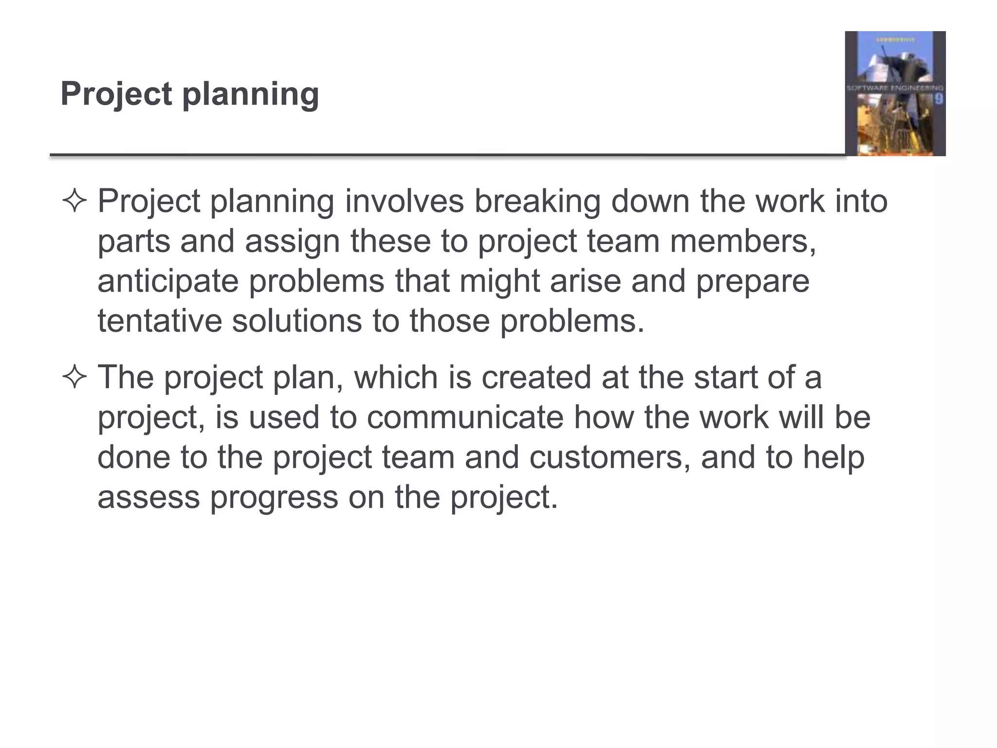 Project planningProject planning involves breaking down the work into parts and assign these to project team members, anticipate problems that might arise and prepare tentative solutions to those problems. The project plan, which is created at the start of a project, is used to communicate how the work will be done to the project team and customers, and to help assess progress on the project. 