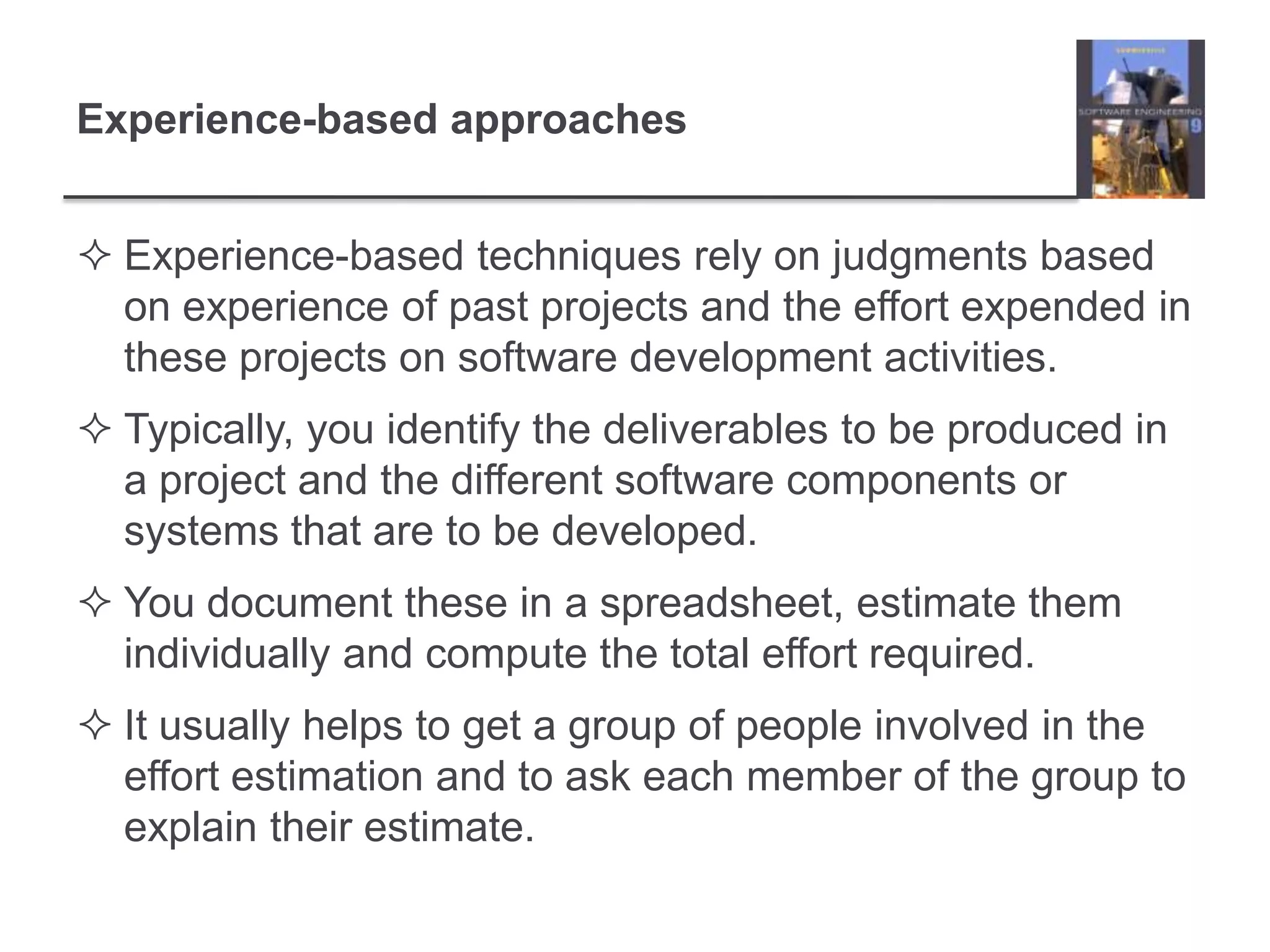Experience-based approachesExperience-based techniques rely on judgments based on experience of past projects and the effort expended in these projects on software development activities. Typically, you identify the deliverables to be produced in a project and the different software components or systems that are to be developed. You document these in a spreadsheet, estimate them individually and compute the total effort required. It usually helps to get a group of people involved in the effort estimation and to ask each member of the group to explain their estimate. 