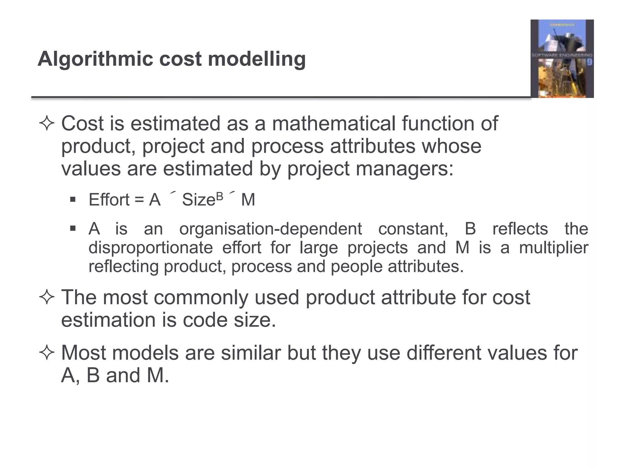 Algorithmic cost modellingCost is estimated as a mathematical function of product, project and process attributes whose values are estimated by project managers:Effort = A ´SizeB´MA is an organisation-dependent constant, B reflects the disproportionate effort for large projects and M is a multiplier reflecting product, process and people attributes.The most commonly used product attribute for cost estimation is code size.Most models are similar but they use different values for A, B and M.