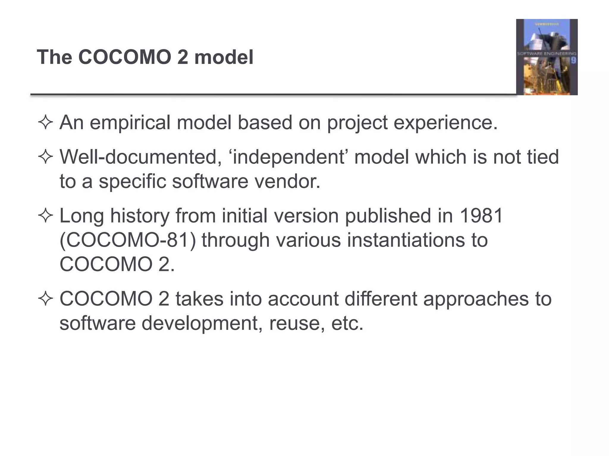 The COCOMO 2 modelAn empirical model based on project experience.Well-documented, ‘independent’ model which is not tied to a specific software vendor.Long history from initial version published in 1981 (COCOMO-81) through various instantiations to COCOMO 2.COCOMO 2 takes into account different approaches to software development, reuse, etc. 
