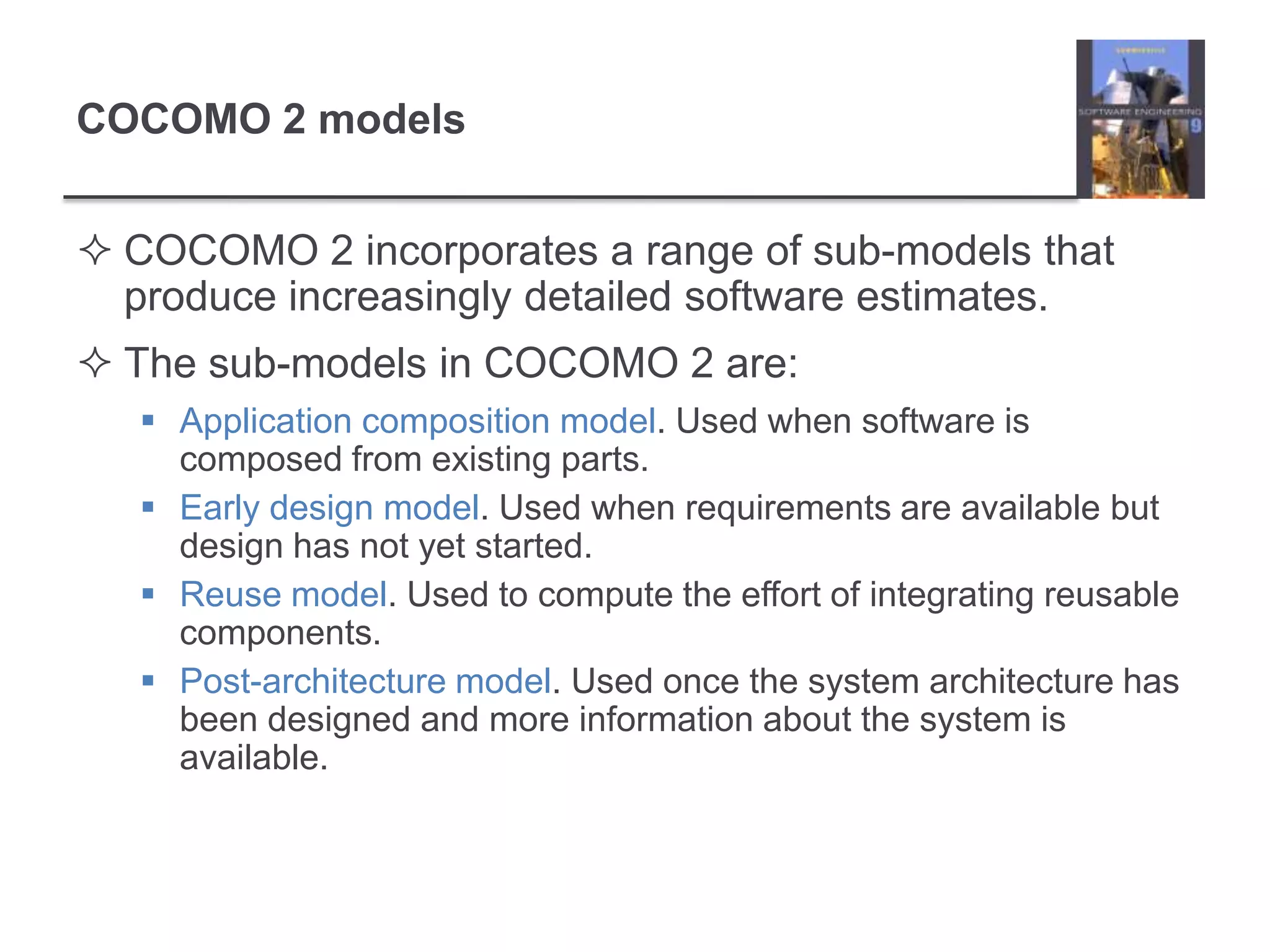 COCOMO 2 modelsCOCOMO 2 incorporates a range of sub-models that produce increasingly detailed software estimates.The sub-models in COCOMO 2 are:Application composition model. Used when software is composed from existing parts.Early design model. Used when requirements are available but design has not yet started.Reuse model. Used to compute the effort of integrating reusable components.Post-architecture model. Used once the system architecture has been designed and more information about the system is available.