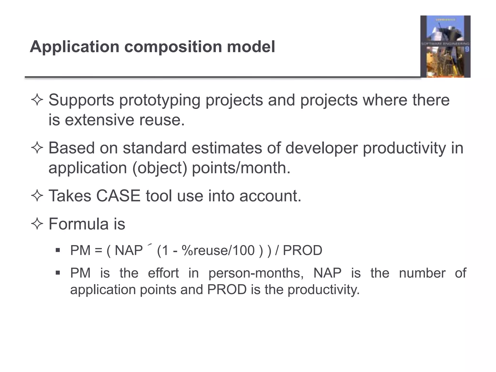 Application composition modelSupports prototyping projects and projects where there is extensive reuse.Based on standard estimates of developer productivity in application (object) points/month.Takes CASE tool use into account.Formula isPM = ( NAP´(1 - %reuse/100 ) ) / PRODPM is the effort in person-months, NAP is the number of application points and PROD is the productivity.