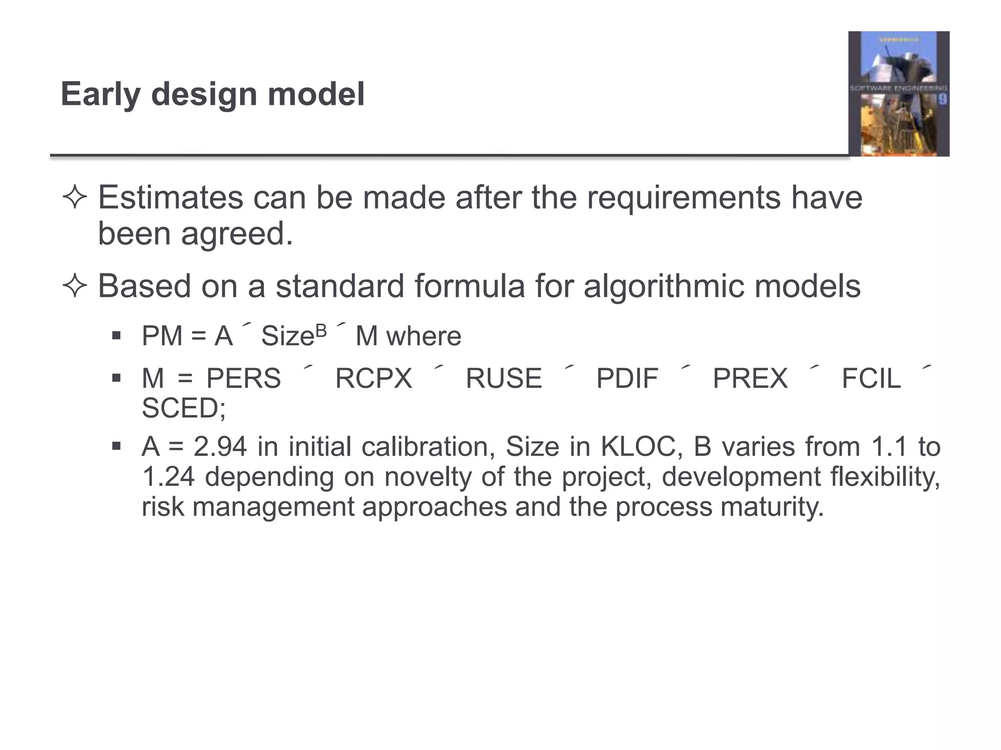 Early design modelEstimates can be made after the requirements have been agreed.Based on a standard formula for algorithmic modelsPM = A´SizeB´M whereM = PERS ´ RCPX ´ RUSE ´ PDIF ´ PREX ´ FCIL ´ SCED;A = 2.94 in initial calibration, Size in KLOC, B varies from 1.1 to 1.24 depending on novelty of the project, development flexibility, risk management approaches and the process maturity.
