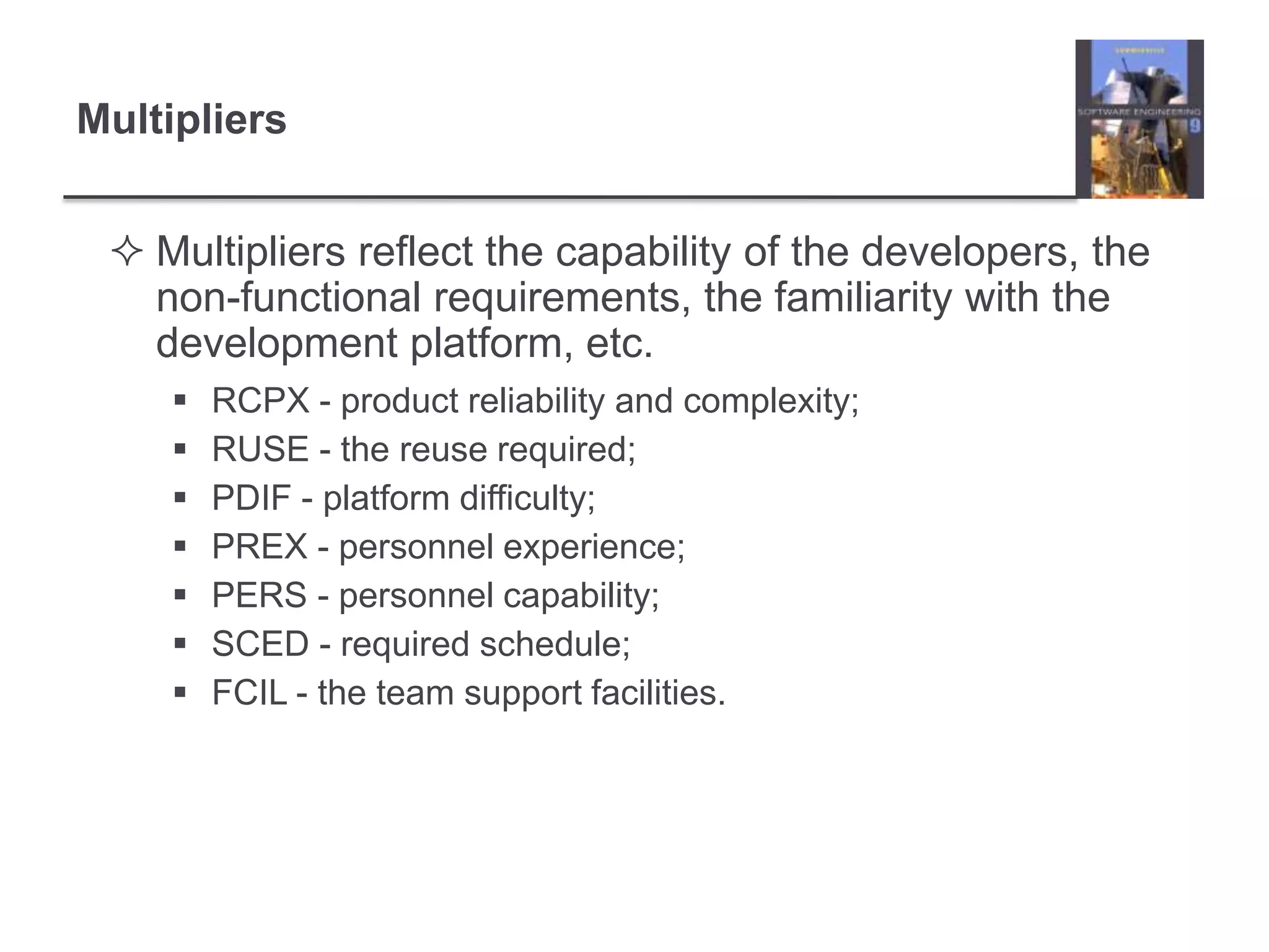 MultipliersMultipliers reflect the capability of the developers, the non-functional requirements, the familiarity with the development platform, etc.RCPX - product reliability and complexity;RUSE - the reuse required;PDIF - platform difficulty;PREX - personnel experience;PERS - personnel capability;SCED - required schedule;FCIL - the team support facilities.