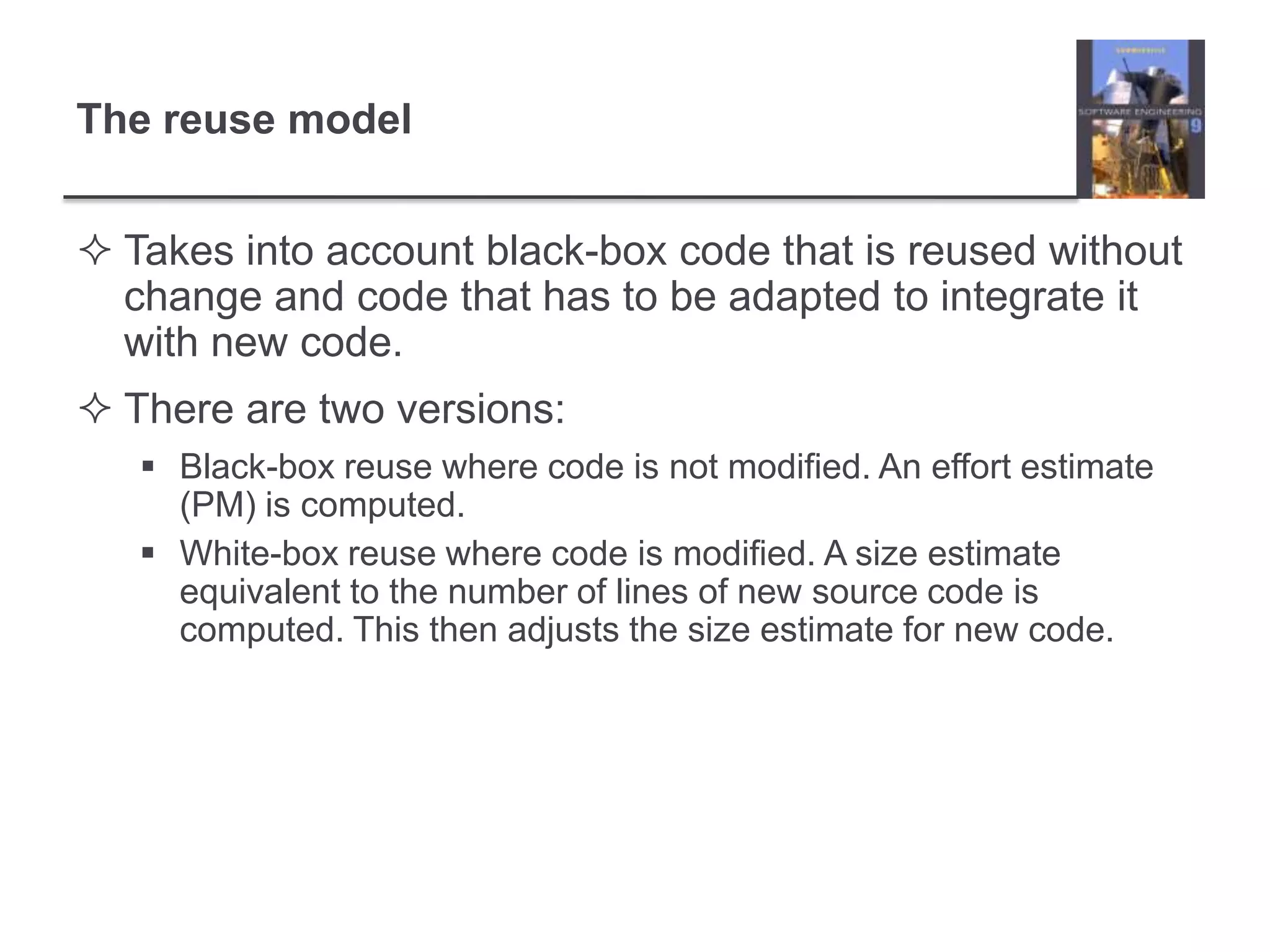 The reuse modelTakes into account black-box code that is reused without change and code that has to be adapted to integrate it with new code.There are two versions:Black-box reuse where code is not modified. An effort estimate (PM) is computed.White-box reuse where code is modified. A size estimate equivalent to the number of lines of new source code is computed. This then adjusts the size estimate for new code.