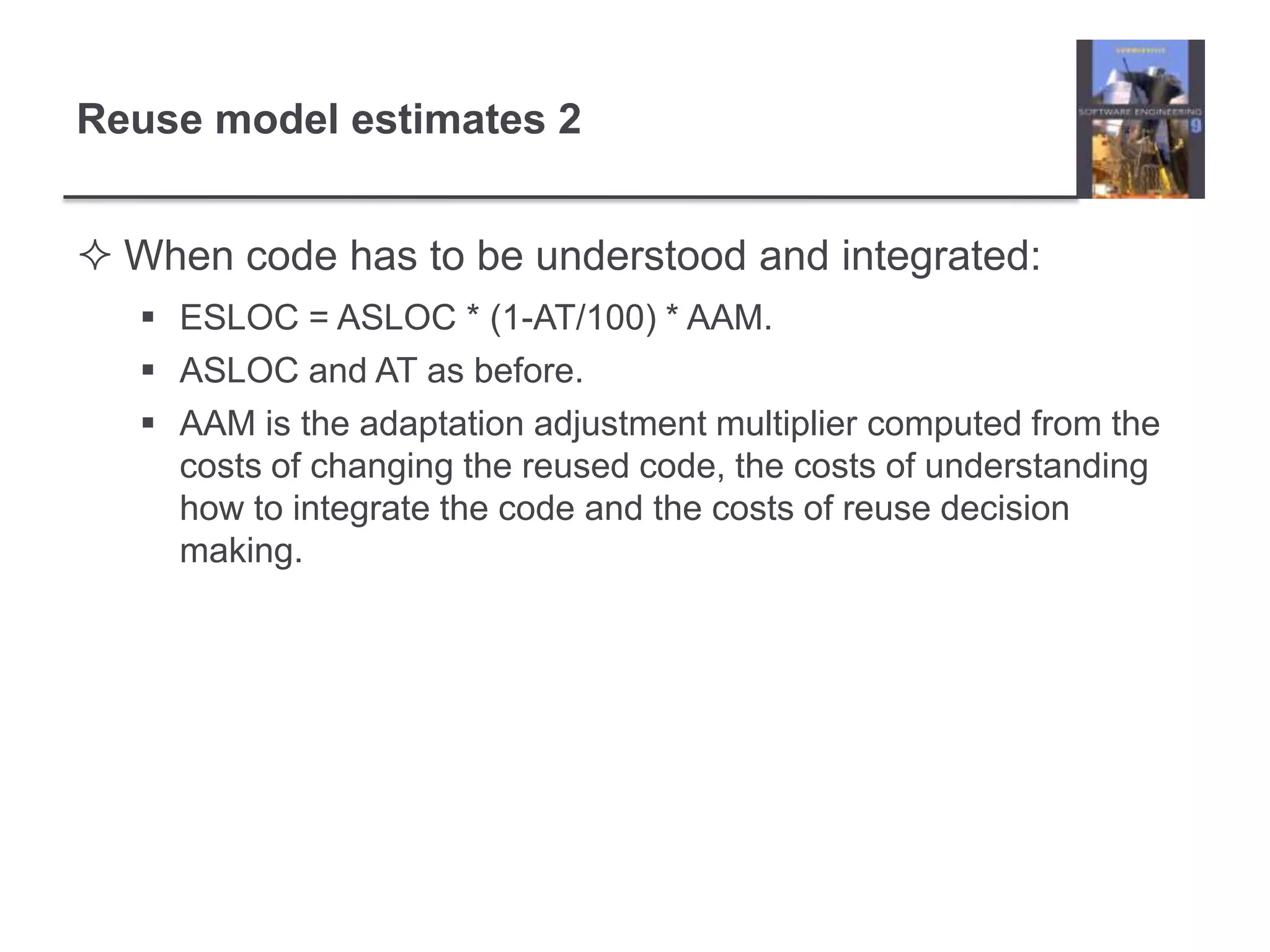 Reuse model estimates 2When code has to be understood and integrated:ESLOC = ASLOC * (1-AT/100) * AAM.ASLOC and AT as before.AAM is the adaptation adjustment multiplier computed from the costs of changing the reused code, the costs of understanding how to integrate the code and the costs of reuse decision making.