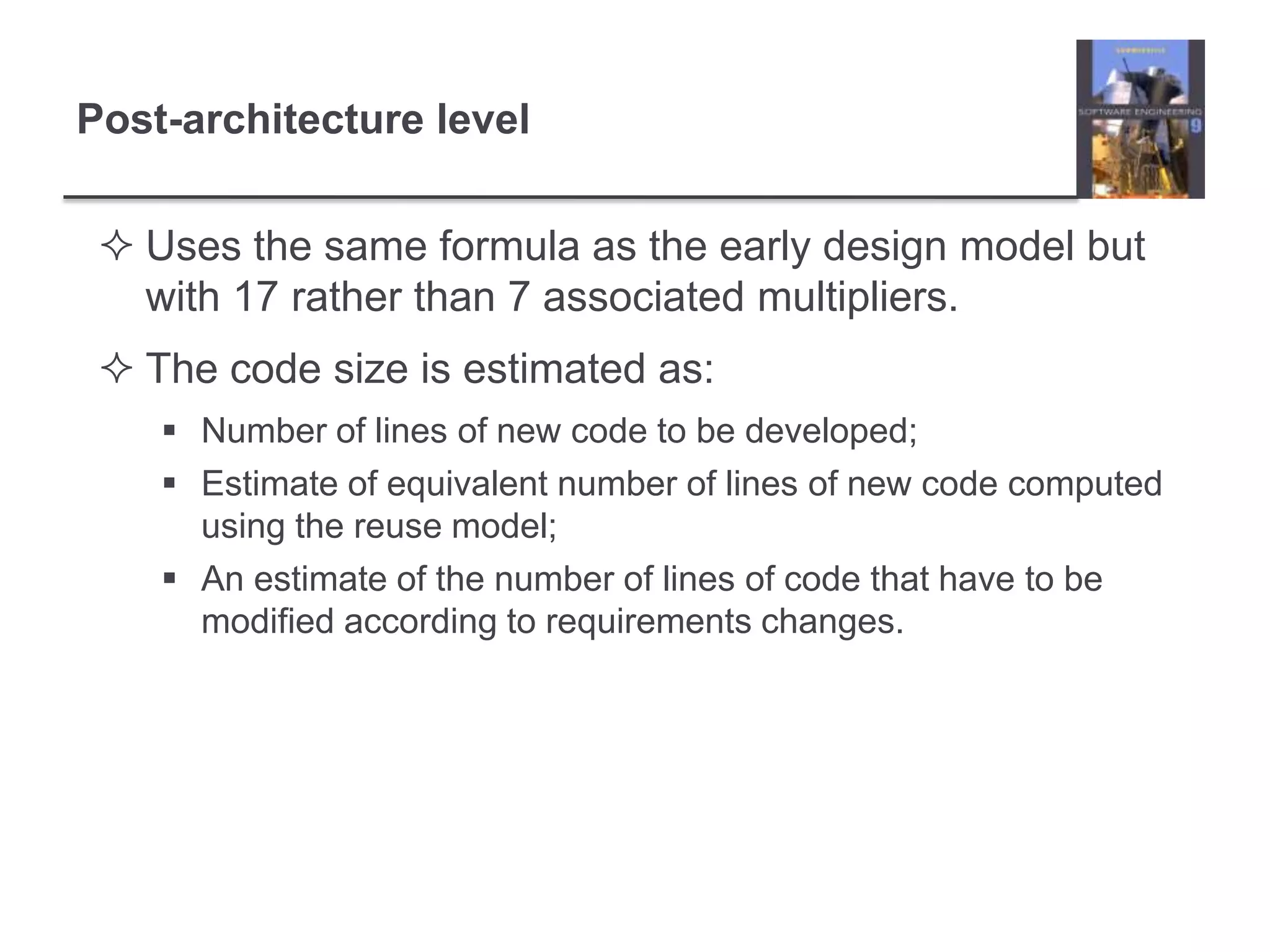 Post-architecture levelUses the same formula as the early design model but with 17 rather than 7 associated multipliers.The code size is estimated as:Number of lines of new code to be developed;Estimate of equivalent number of lines of new code computed using the reuse model;An estimate of the number of lines of code that have to be modified according to requirements changes.