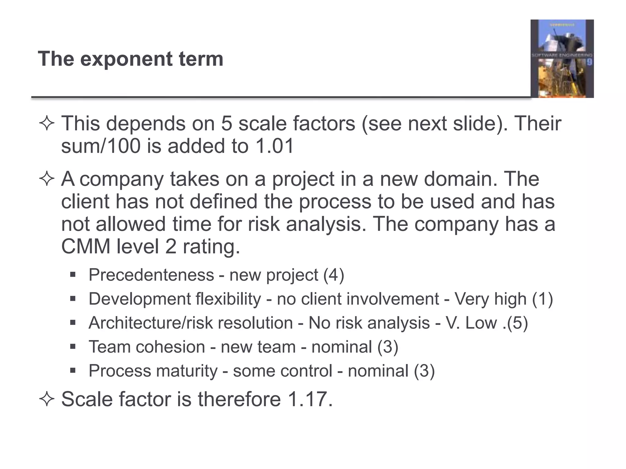 This depends on 5 scale factors (see next slide). Their sum/100 is added to 1.01A company takes on a project in a new domain. The client has not defined the process to be used and has not allowed time for risk analysis. The company has a CMM level 2 rating.Precedenteness - new project (4)Development flexibility - no client involvement - Very high (1)Architecture/risk resolution - No risk analysis - V. Low .(5)Team cohesion - new team - nominal (3)Process maturity - some control - nominal (3)Scale factor is therefore 1.17.The exponent term