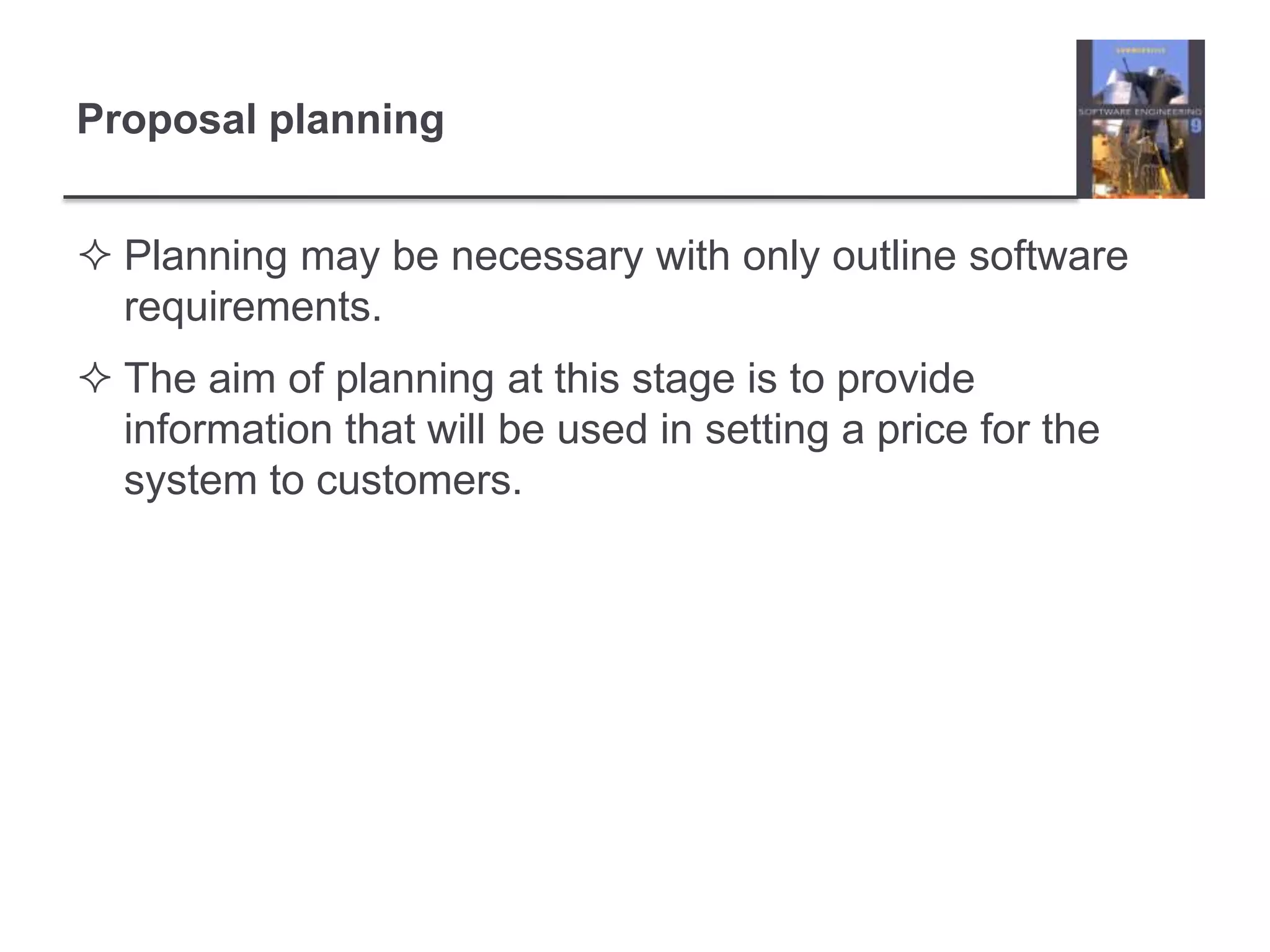 Proposal planningPlanning may be necessary with only outline software requirements.The aim of planning at this stage is to provide information that will be used in setting a price for the system to customers.