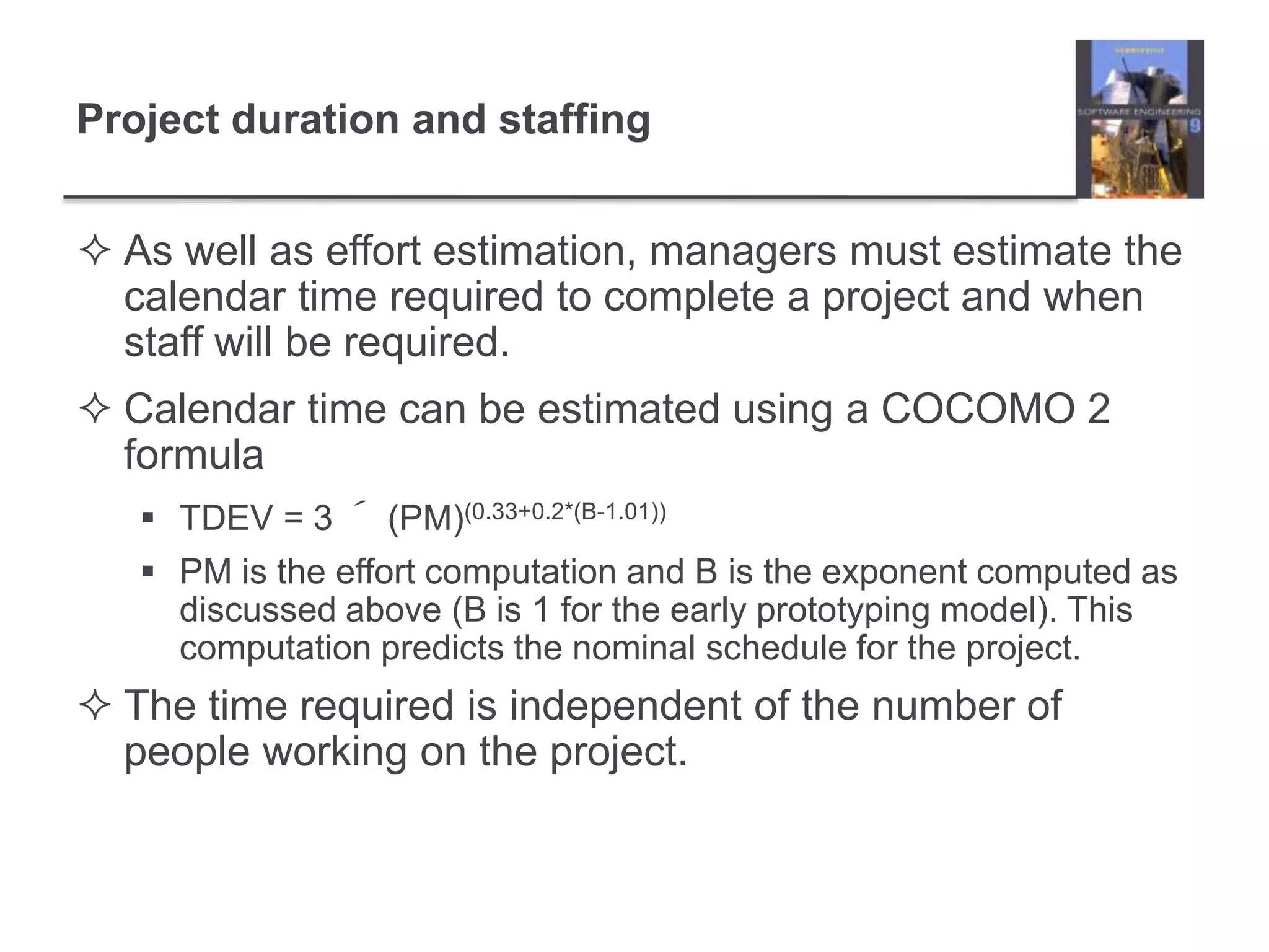 Project duration and staffingAs well as effort estimation, managers must estimate the calendar time required to complete a project and when staff will be required.Calendar time can be estimated using a COCOMO 2 formulaTDEV = 3 ´ (PM)(0.33+0.2*(B-1.01))PM is the effort computation and B is the exponent computed as discussed above (B is 1 for the early prototyping model). This computation predicts the nominal schedule for the project.The time required is independent of the number of people working on the project.