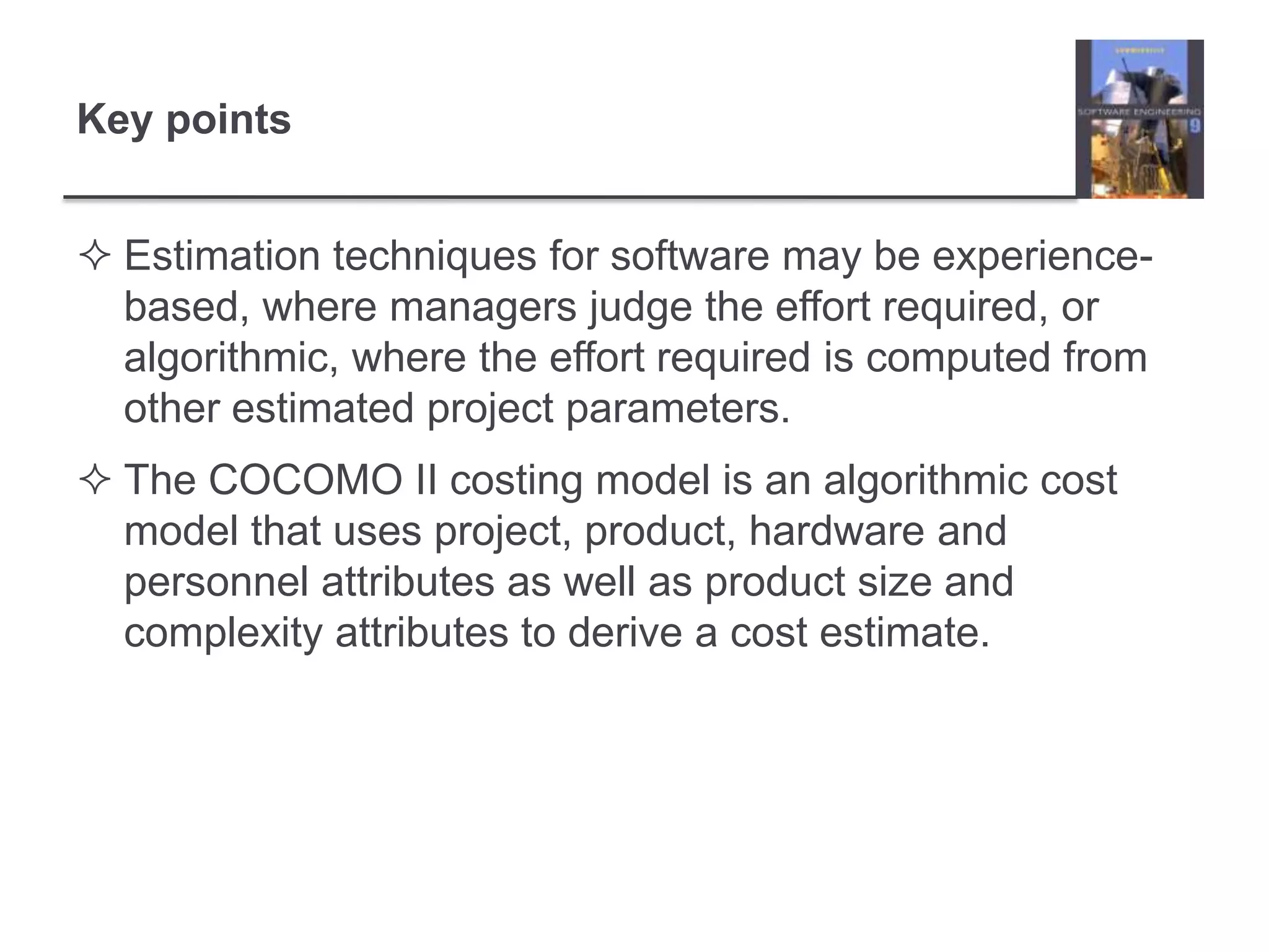 Key pointsEstimation techniques for software may be experience-based, where managers judge the effort required, or algorithmic, where the effort required is computed from other estimated project parameters.The COCOMO II costing model is an algorithmic cost model that uses project, product, hardware and personnel attributes as well as product size and complexity attributes to derive a cost estimate. 