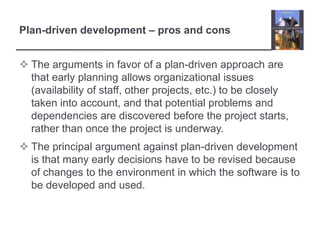 Plan-driven development – pros and consThe arguments in favor of a plan-driven approach are that early planning allows organizational issues (availability of staff, other projects, etc.) to be closely taken into account, and that potential problems and dependencies are discovered before the project starts, rather than once the project is underway.The principal argument against plan-driven development is that many early decisions have to be revised because of changes to the environment in which the software is to be developed and used. 