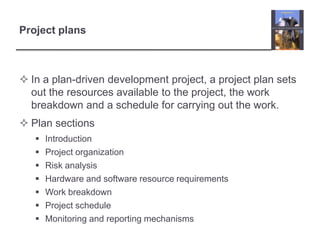 Project plansIn a plan-driven development project, a project plan sets out the resources available to the project, the work breakdown and a schedule for carrying out the work. Plan sectionsIntroduction	Project organizationRisk analysisHardware and software resource requirementsWork breakdown Project scheduleMonitoring and reporting mechanisms 