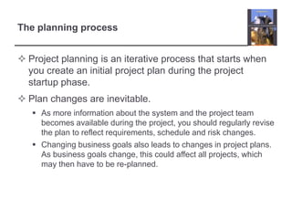 The planning processProject planning is an iterative process that starts when you create an initial project plan during the project startup phase. Plan changes are inevitable. As more information about the system and the project team becomes available during the project, you should regularly revise the plan to reflect requirements, schedule and risk changes.Changing business goals also leads to changes in project plans. As business goals change, this could affect all projects, which may then have to be re-planned. 