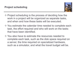 Project schedulingProject scheduling is the process of deciding how the work in a project will be organized as separate tasks, and when and how these tasks will be executed. You estimate the calendar time needed to complete each task, the effort required and who will work on the tasks that have been identified. You also have to estimate the resources needed to complete each task, such as the disk space required on a server, the time required on specialized hardware, such as a simulator, and what the travel budget will be. 