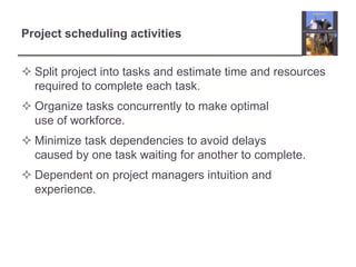 Project scheduling activitiesSplit project into tasks and estimate time and resources required to complete each task.Organize tasks concurrently to make optimal use of workforce.Minimize task dependencies to avoid delays caused by one task waiting for another to complete.Dependent on project managers intuition and experience.