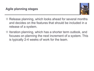 Agile planning stagesRelease planning, which looks ahead for several months and decides on the features that should be included in a release of a system.Iteration planning, which has a shorter term outlook, and focuses on planning the next increment of a system. This is typically 2-4 weeks of work for the team.